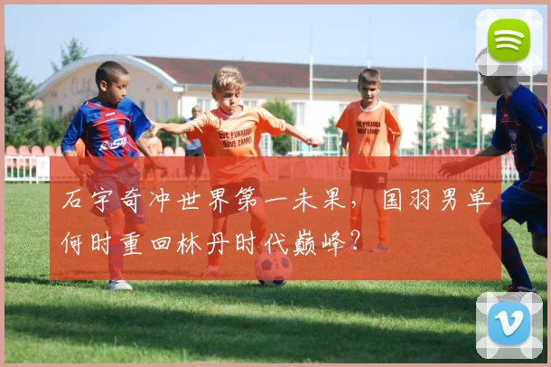 石宇奇冲世界第一未果，国羽男单何时重回林丹时代巅峰？