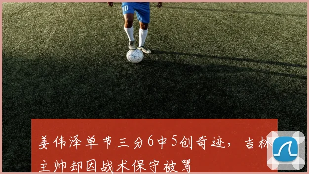 姜伟泽单节三分6中5创奇迹，吉林主帅却因战术保守被骂