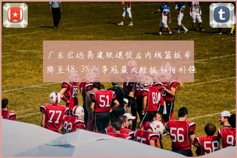 广东宏远易建联退役后内线篮板率降至48.3%，争冠最大短板如何补强？