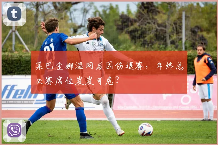 莱巴金娜温网后因伤退赛，年终总决赛席位岌岌可危？